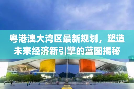 粵港澳大灣區最新規劃，塑造未來經濟新引擎的藍圖揭秘