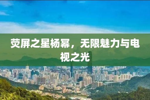 熒屏之星楊冪，無限魅力與電視之光