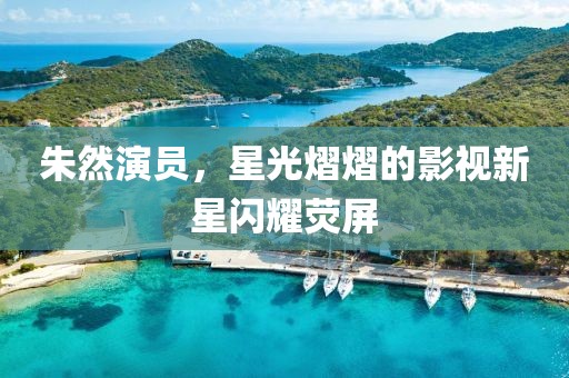 朱然演員，星光熠熠的影視新星閃耀熒屏