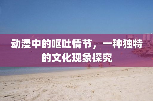 動漫中的嘔吐情節，一種獨特的文化現象探究