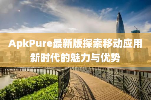 ApkPure最新版探索移動應用新時代的魅力與優勢
