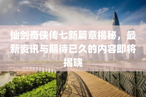 仙劍奇俠傳七新篇章揭秘，最新資訊與期待已久的內容即將揭曉