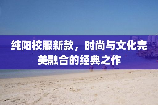 純陽校服新款，時尚與文化完美融合的經典之作