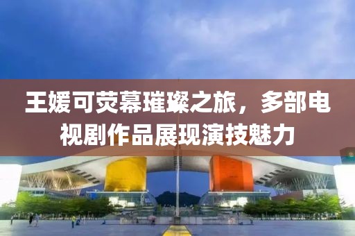 王媛可熒幕璀璨之旅，多部電視劇作品展現演技魅力