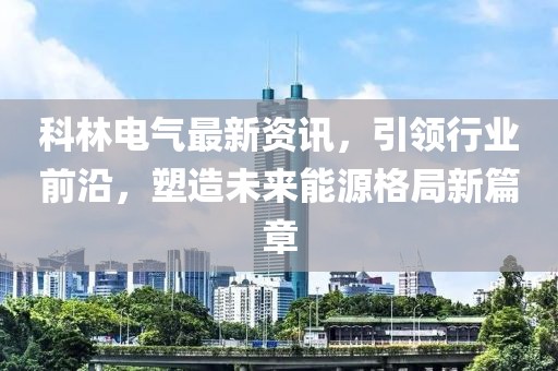 科林電氣最新資訊，引領行業前沿，塑造未來能源格局新篇章