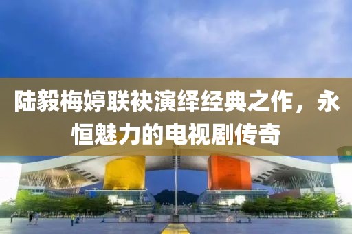 陸毅梅婷聯袂演繹經典之作，永恒魅力的電視劇傳奇