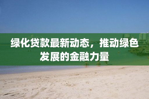 綠化貸款最新動態，推動綠色發展的金融力量