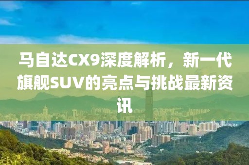 馬自達CX9深度解析，新一代旗艦SUV的亮點與挑戰最新資訊