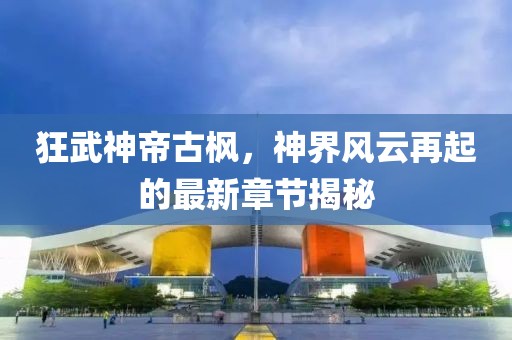 狂武神帝古楓，神界風云再起的最新章節揭秘