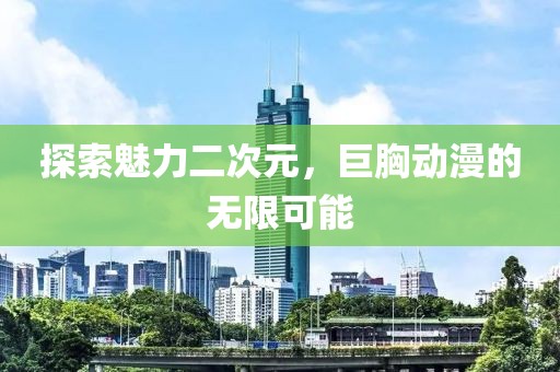 探索魅力二次元，巨胸動漫的無限可能