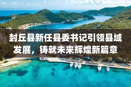 封丘縣新任縣委書記引領縣域發展，鑄就未來輝煌新篇章