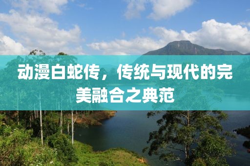 動漫白蛇傳，傳統與現代的完美融合之典范