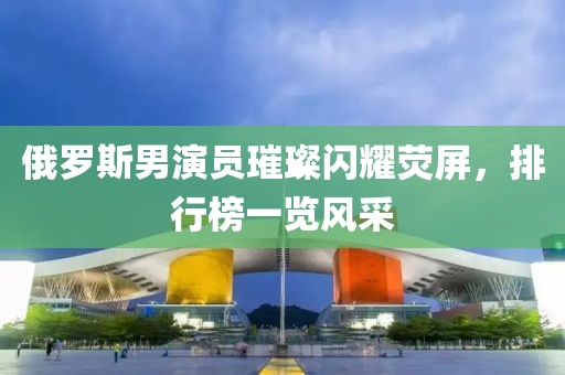 俄羅斯男演員璀璨閃耀熒屏，排行榜一覽風采
