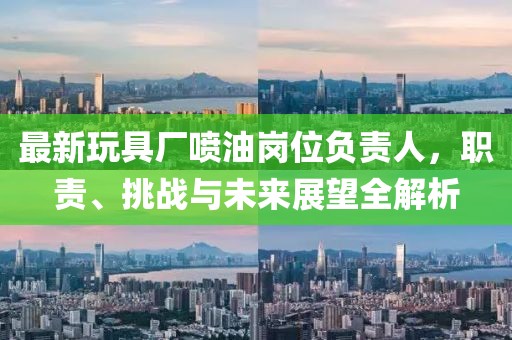 最新玩具廠噴油崗位負責人，職責、挑戰與未來展望全解析