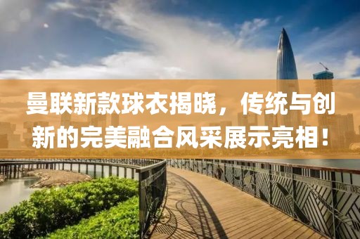曼聯新款球衣揭曉，傳統與創新的完美融合風采展示亮相！