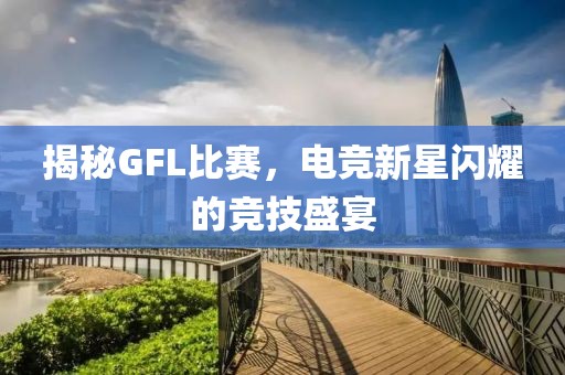揭秘GFL比賽，電競新星閃耀的競技盛宴
