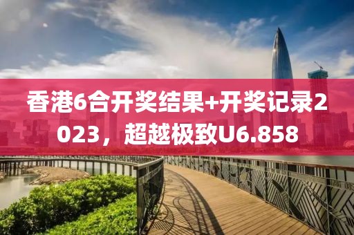 香港6合開獎結果+開獎記錄2023，超越極致U6.858