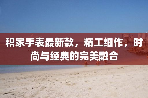 積家手表最新款，精工細作，時尚與經典的完美融合