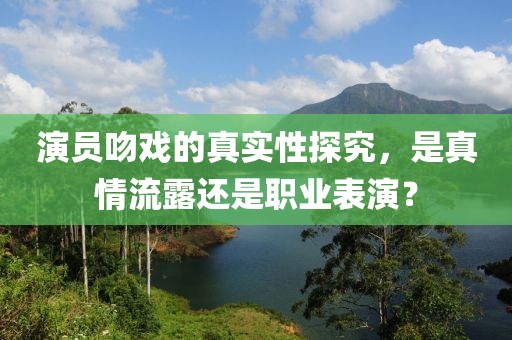演員吻戲的真實性探究，是真情流露還是職業表演？