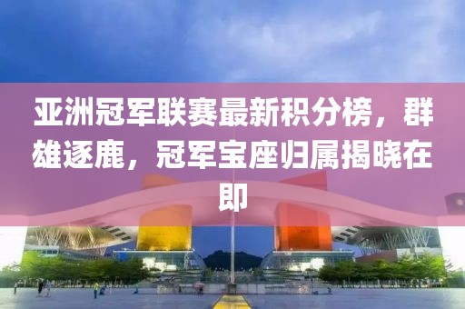 亞洲冠軍聯賽最新積分榜，群雄逐鹿，冠軍寶座歸屬揭曉在即