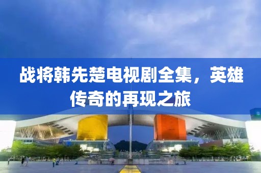 戰將韓先楚電視劇全集，英雄傳奇的再現之旅