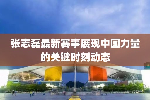 張志磊最新賽事展現中國力量的關鍵時刻動態