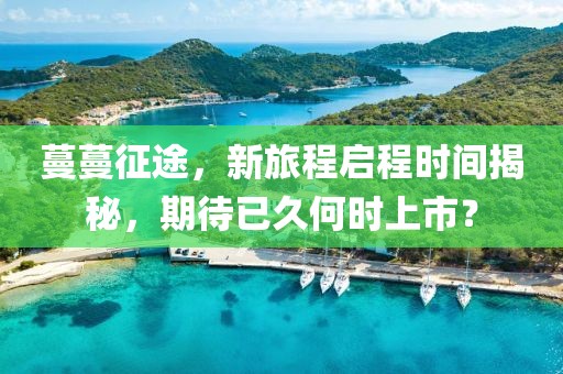 蔓蔓征途，新旅程啟程時間揭秘，期待已久何時上市？