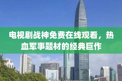 電視劇戰神免費在線觀看，熱血軍事題材的經典巨作