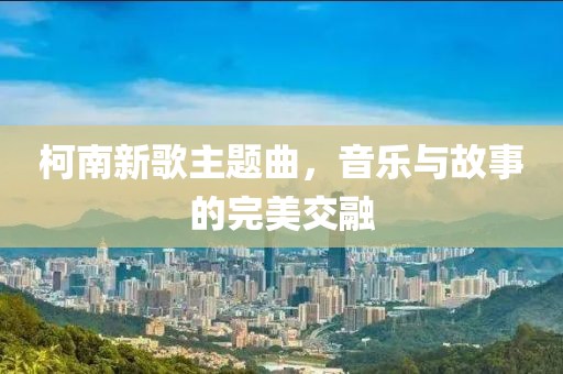 柯南新歌主題曲，音樂與故事的完美交融