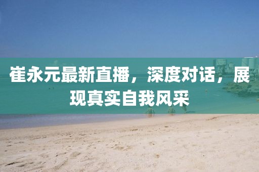 崔永元最新直播，深度對話，展現真實自我風采