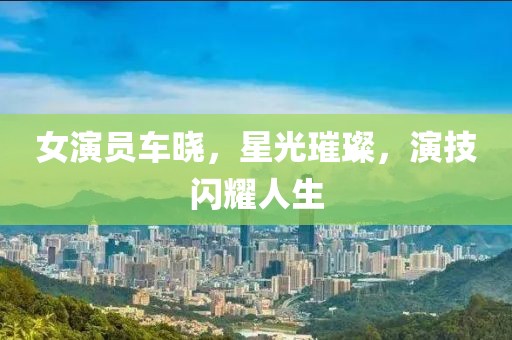 女演員車曉，星光璀璨，演技閃耀人生