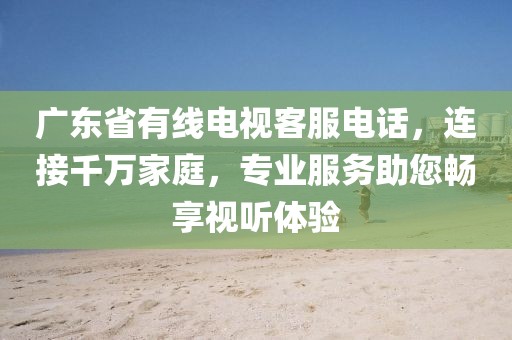 廣東省有線電視客服電話，連接千萬家庭，專業服務助您暢享視聽體驗