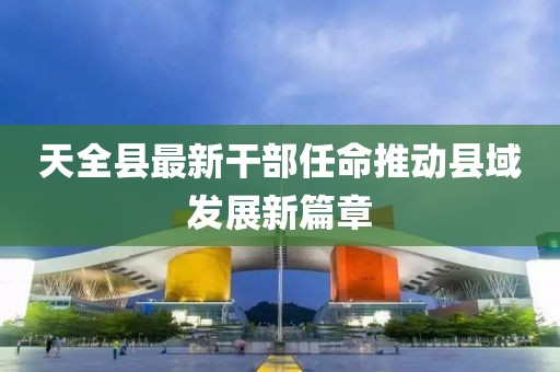 天全縣最新干部任命推動縣域發展新篇章