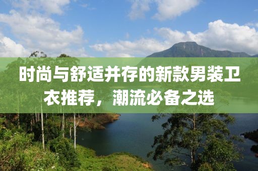 時尚與舒適并存的新款男裝衛衣推薦，潮流必備之選