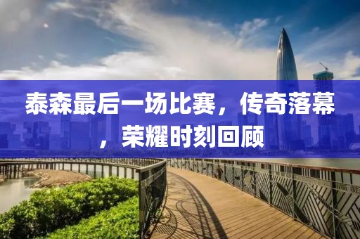 泰森最后一場比賽，傳奇落幕，榮耀時刻回顧