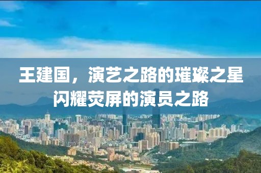 王建國，演藝之路的璀璨之星閃耀熒屏的演員之路