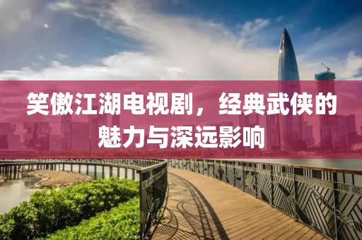 笑傲江湖電視劇，經典武俠的魅力與深遠影響