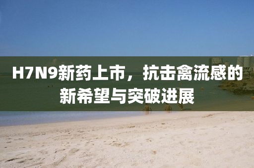 H7N9新藥上市，抗擊禽流感的新希望與突破進展