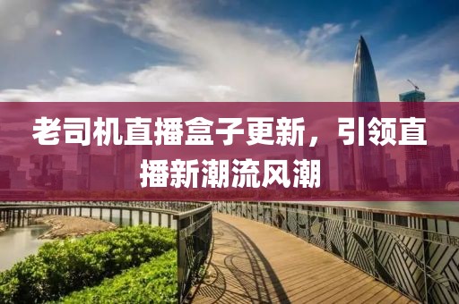 老司機直播盒子更新，引領直播新潮流風潮