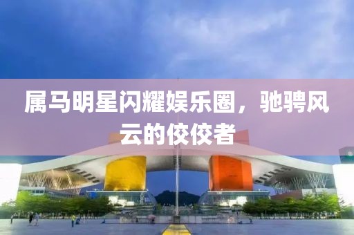 屬馬明星閃耀娛樂圈，馳騁風云的佼佼者