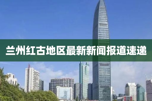蘭州紅古地區最新新聞報道速遞