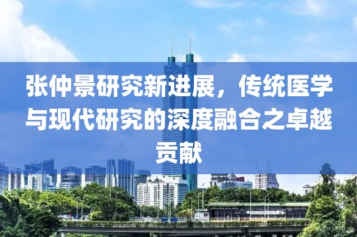 張仲景研究新進展，傳統醫學與現代研究的深度融合之卓越貢獻