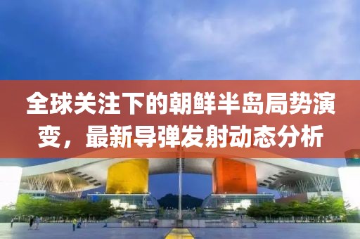 全球關注下的朝鮮半島局勢演變，最新導彈發射動態分析