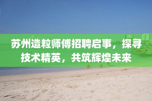 蘇州造粒師傅招聘啟事，探尋技術精英，共筑輝煌未來