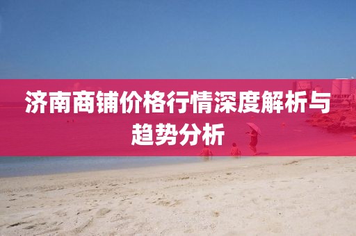濟南商鋪價格行情深度解析與趨勢分析