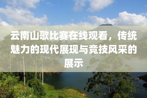 云南山歌比賽在線觀看，傳統魅力的現代展現與競技風采的展示