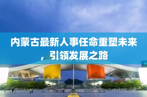 內蒙古最新人事任命重塑未來，引領發展之路