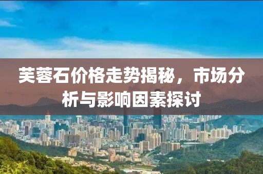 芙蓉石價格走勢揭秘，市場分析與影響因素探討