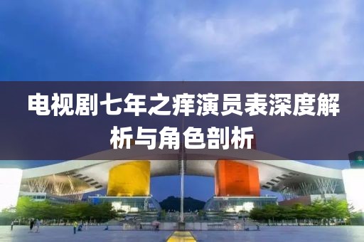 電視劇七年之癢演員表深度解析與角色剖析