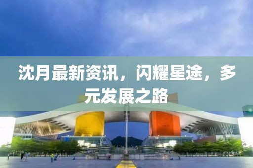 沈月最新資訊，閃耀星途，多元發展之路